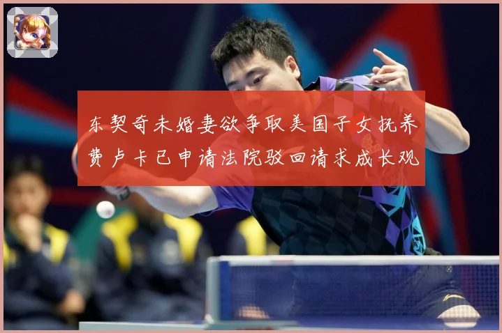 东契奇未婚妻欲争取美国子女抚养费卢卡已申请法院驳回请求成长观察