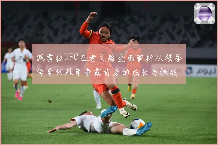 佩雷拉UFC王者之路全面解析从踢拳传奇到冠军争霸背后的成长与挑战