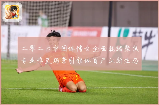 二零二六中国体博会全面就绪聚焦专业垂直场景引领体育产业新生态成长观察