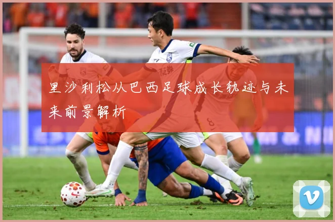 里沙利松从巴西足球成长轨迹与未来前景解析