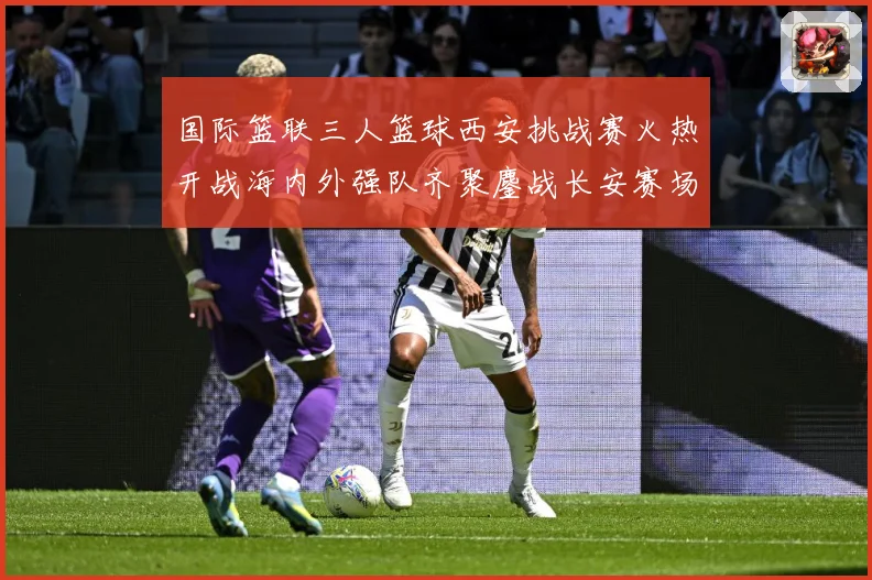 国际篮联三人篮球西安挑战赛火热开战海内外强队齐聚鏖战长安赛场复盘