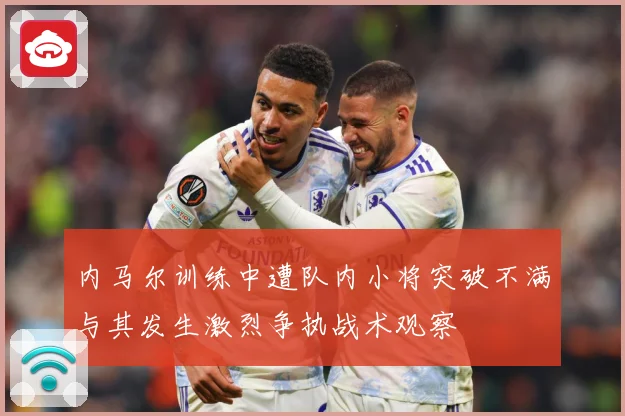 内马尔训练中遭队内小将突破不满与其发生激烈争执战术观察